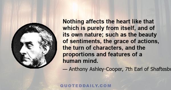 Nothing affects the heart like that which is purely from itself, and of its own nature; such as the beauty of sentiments, the grace of actions, the turn of characters, and the proportions and features of a human mind.