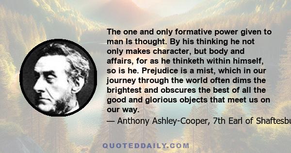 The one and only formative power given to man Is thought. By his thinking he not only makes character, but body and affairs, for as he thinketh within himself, so is he. Prejudice is a mist, which in our journey through 