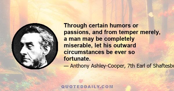 Through certain humors or passions, and from temper merely, a man may be completely miserable, let his outward circumstances be ever so fortunate.