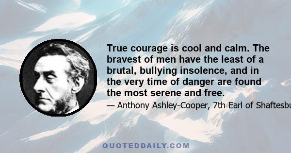 True courage is cool and calm. The bravest of men have the least of a brutal, bullying insolence, and in the very time of danger are found the most serene and free.