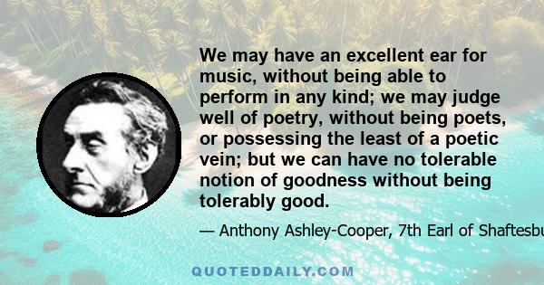 We may have an excellent ear for music, without being able to perform in any kind; we may judge well of poetry, without being poets, or possessing the least of a poetic vein; but we can have no tolerable notion of