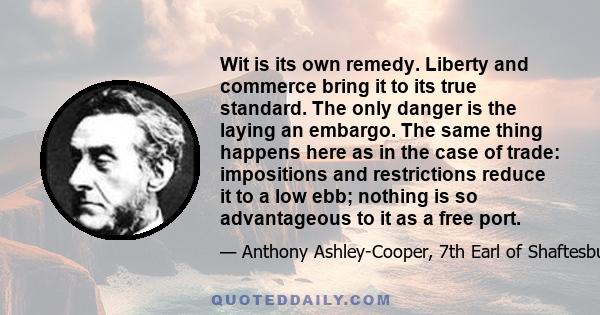 Wit is its own remedy. Liberty and commerce bring it to its true standard. The only danger is the laying an embargo. The same thing happens here as in the case of trade: impositions and restrictions reduce it to a low