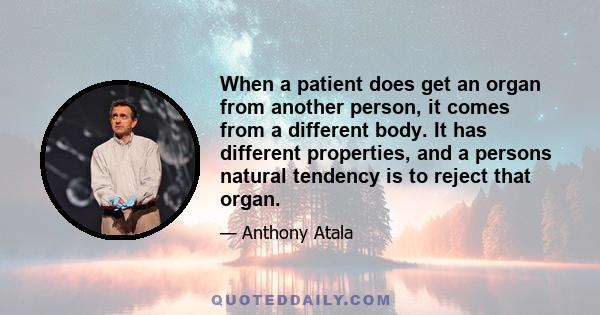 When a patient does get an organ from another person, it comes from a different body. It has different properties, and a persons natural tendency is to reject that organ.