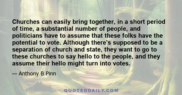 Churches can easily bring together, in a short period of time, a substantial number of people, and politicians have to assume that these folks have the potential to vote. Although there's supposed to be a separation of