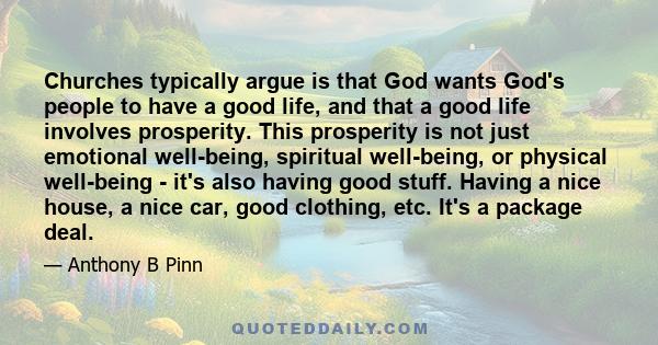 Churches typically argue is that God wants God's people to have a good life, and that a good life involves prosperity. This prosperity is not just emotional well-being, spiritual well-being, or physical well-being -