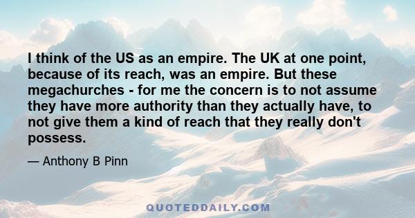 I think of the US as an empire. The UK at one point, because of its reach, was an empire. But these megachurches - for me the concern is to not assume they have more authority than they actually have, to not give them a 