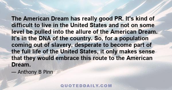 The American Dream has really good PR. It's kind of difficult to live in the United States and not on some level be pulled into the allure of the American Dream. It's in the DNA of the country. So, for a population