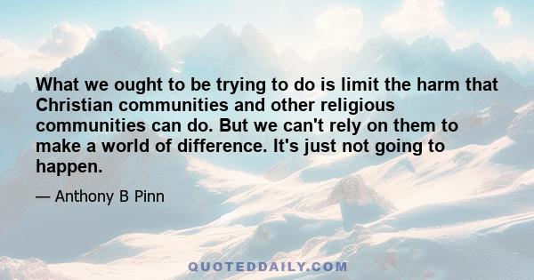 What we ought to be trying to do is limit the harm that Christian communities and other religious communities can do. But we can't rely on them to make a world of difference. It's just not going to happen.