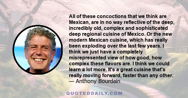 All of these concoctions that we think are Mexican, are in no way reflective of the deep, incredibly old, complex and sophisticated deep regional cuisine of Mexico. Or the new modern Mexican cuisine, which has really