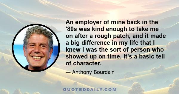 An employer of mine back in the '80s was kind enough to take me on after a rough patch, and it made a big difference in my life that I knew I was the sort of person who showed up on time. It's a basic tell of character.