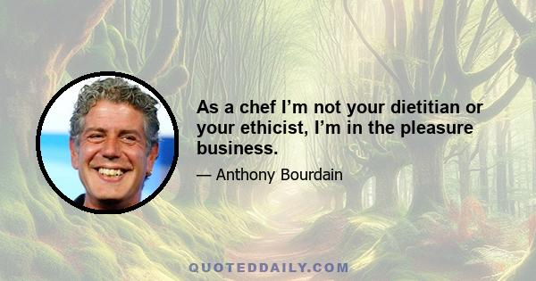 As a chef I’m not your dietitian or your ethicist, I’m in the pleasure business.