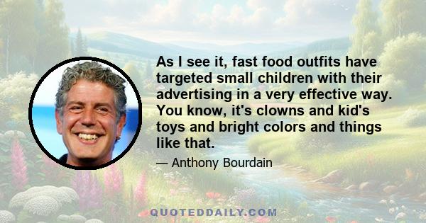 As I see it, fast food outfits have targeted small children with their advertising in a very effective way. You know, it's clowns and kid's toys and bright colors and things like that.