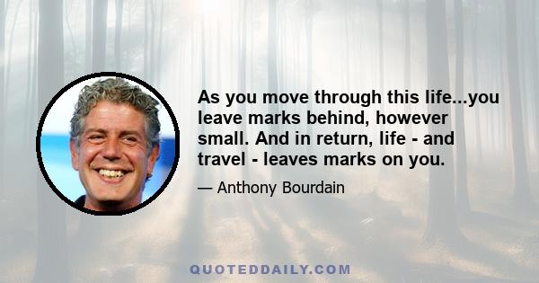 As you move through this life...you leave marks behind, however small. And in return, life - and travel - leaves marks on you.