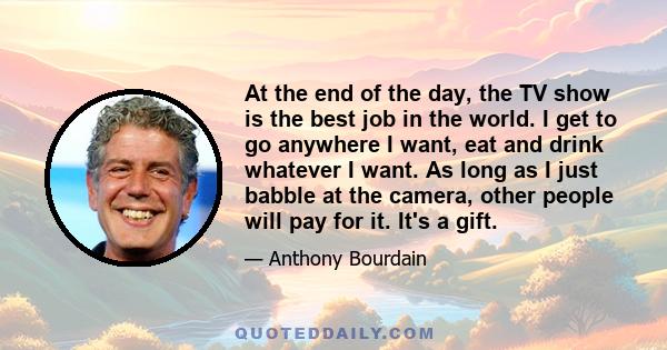 At the end of the day, the TV show is the best job in the world. I get to go anywhere I want, eat and drink whatever I want. As long as I just babble at the camera, other people will pay for it. It's a gift.