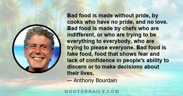 Bad food is made without pride, by cooks who have no pride, and no love. Bad food is made by chefs who are indifferent, or who are trying to be everything to everybody, who are trying to please everyone. Bad food is