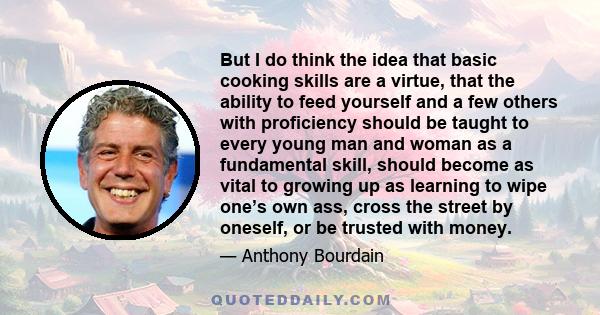 But I do think the idea that basic cooking skills are a virtue, that the ability to feed yourself and a few others with proficiency should be taught to every young man and woman as a fundamental skill, should become as