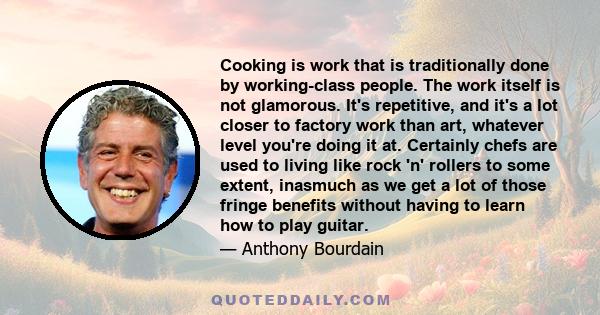 Cooking is work that is traditionally done by working-class people. The work itself is not glamorous. It's repetitive, and it's a lot closer to factory work than art, whatever level you're doing it at. Certainly chefs