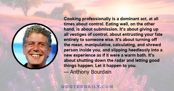 Cooking professionally is a dominant act, at all times about control. Eating well, on the other hand, is about submission. It's about giving up all vestiges of control, about entrusting your fate entirely to someone