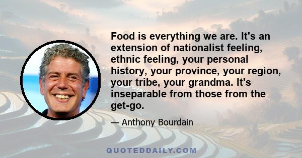 Food is everything we are. It's an extension of nationalist feeling, ethnic feeling, your personal history, your province, your region, your tribe, your grandma. It's inseparable from those from the get-go.