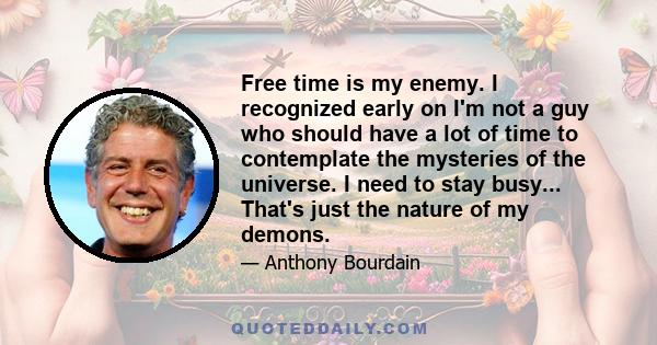 Free time is my enemy. I recognized early on I'm not a guy who should have a lot of time to contemplate the mysteries of the universe. I need to stay busy... That's just the nature of my demons.