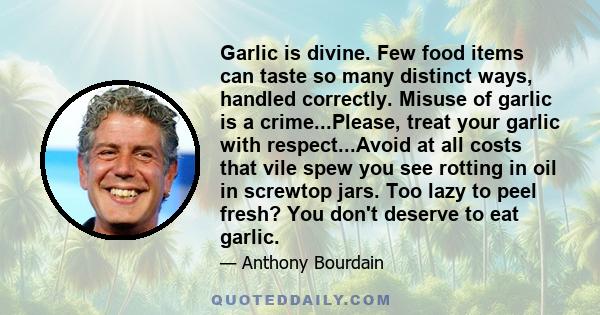 Garlic is divine. Few food items can taste so many distinct ways, handled correctly. Misuse of garlic is a crime...Please, treat your garlic with respect...Avoid at all costs that vile spew you see rotting in oil in