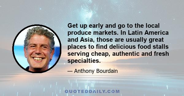 Get up early and go to the local produce markets. In Latin America and Asia, those are usually great places to find delicious food stalls serving cheap, authentic and fresh specialties.