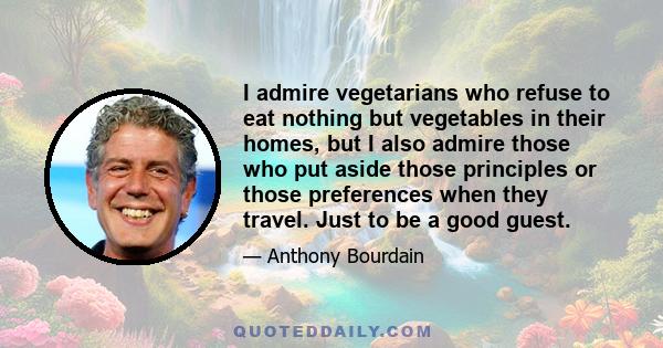 I admire vegetarians who refuse to eat nothing but vegetables in their homes, but I also admire those who put aside those principles or those preferences when they travel. Just to be a good guest.