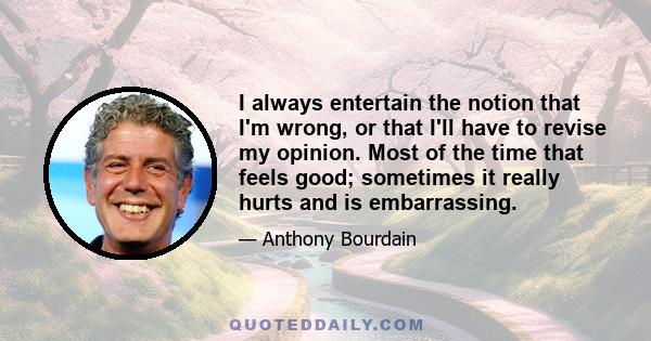 I always entertain the notion that I'm wrong, or that I'll have to revise my opinion. Most of the time that feels good; sometimes it really hurts and is embarrassing.