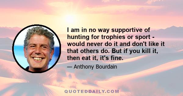 I am in no way supportive of hunting for trophies or sport - would never do it and don't like it that others do. But if you kill it, then eat it, it's fine.