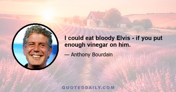 I could eat bloody Elvis - if you put enough vinegar on him.