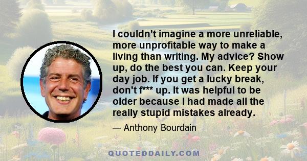 I couldn't imagine a more unreliable, more unprofitable way to make a living than writing. My advice? Show up, do the best you can. Keep your day job. If you get a lucky break, don't f*** up. It was helpful to be older