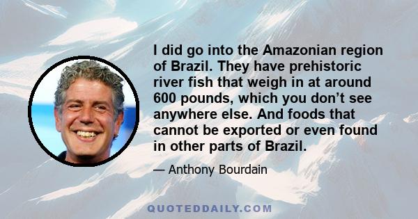 I did go into the Amazonian region of Brazil. They have prehistoric river fish that weigh in at around 600 pounds, which you don’t see anywhere else. And foods that cannot be exported or even found in other parts of