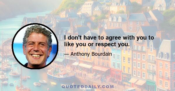 I don't have to agree with you to like you or respect you.