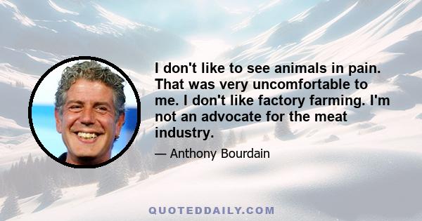 I don't like to see animals in pain. That was very uncomfortable to me. I don't like factory farming. I'm not an advocate for the meat industry.