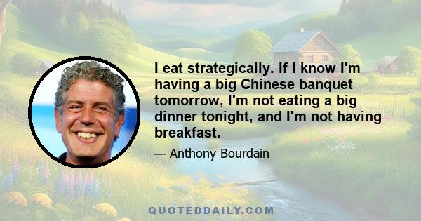 I eat strategically. If I know I'm having a big Chinese banquet tomorrow, I'm not eating a big dinner tonight, and I'm not having breakfast.