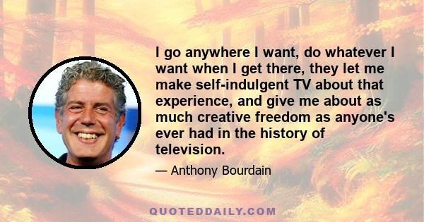 I go anywhere I want, do whatever I want when I get there, they let me make self-indulgent TV about that experience, and give me about as much creative freedom as anyone's ever had in the history of television.