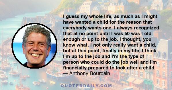 I guess my whole life, as much as I might have wanted a child for the reason that everybody wants one, I always recognized that at no point until I was 50 was I old enough or up to the job. I thought, you know what, I