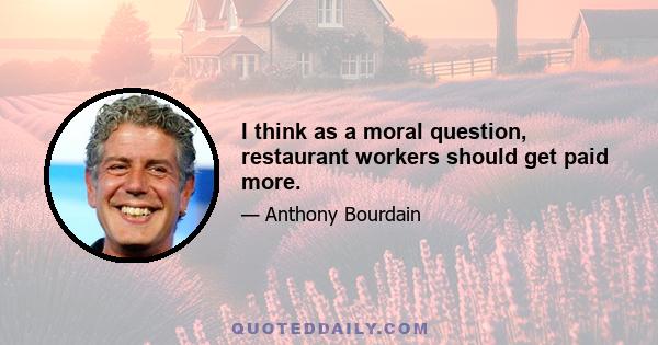 I think as a moral question, restaurant workers should get paid more.