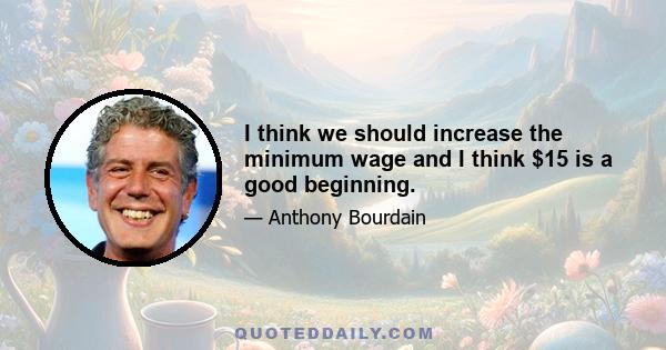 I think we should increase the minimum wage and I think $15 is a good beginning.