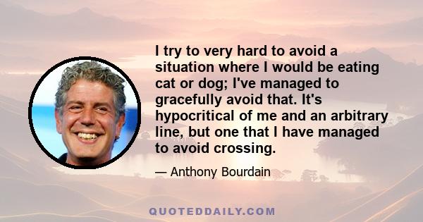 I try to very hard to avoid a situation where I would be eating cat or dog; I've managed to gracefully avoid that. It's hypocritical of me and an arbitrary line, but one that I have managed to avoid crossing.