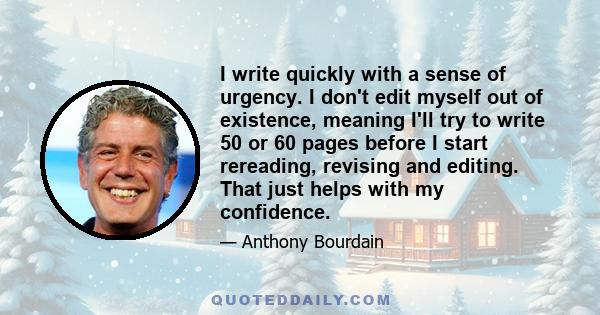 I write quickly with a sense of urgency. I don't edit myself out of existence, meaning I'll try to write 50 or 60 pages before I start rereading, revising and editing. That just helps with my confidence.