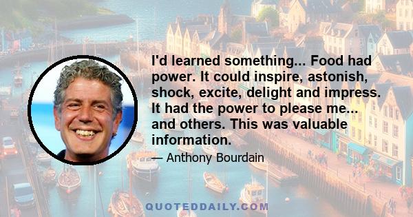 I'd learned something... Food had power. It could inspire, astonish, shock, excite, delight and impress. It had the power to please me... and others. This was valuable information.