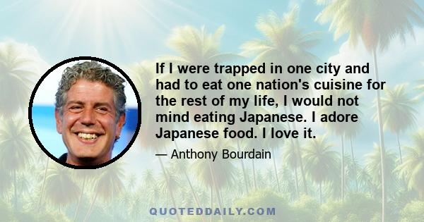 If I were trapped in one city and had to eat one nation's cuisine for the rest of my life, I would not mind eating Japanese. I adore Japanese food. I love it.