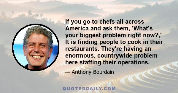 If you go to chefs all across America and ask them, 'What's your biggest problem right now?,' It is finding people to cook in their restaurants. They're having an enormous, countrywide problem here staffing their