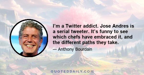 I’m a Twitter addict. Jose Andres is a serial tweeter. It’s funny to see which chefs have embraced it, and the different paths they take.