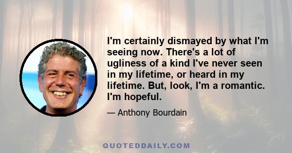 I'm certainly dismayed by what I'm seeing now. There's a lot of ugliness of a kind I've never seen in my lifetime, or heard in my lifetime. But, look, I'm a romantic. I'm hopeful.