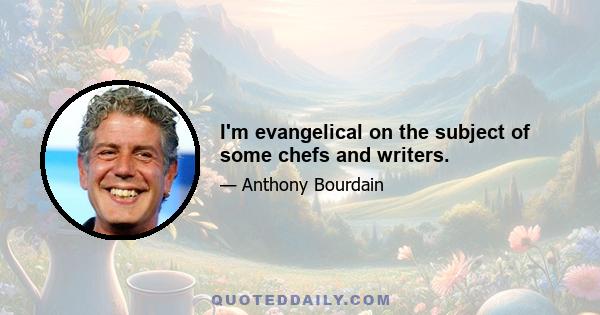 I'm evangelical on the subject of some chefs and writers.