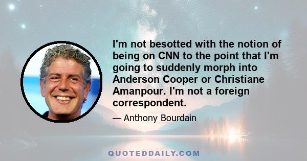 I'm not besotted with the notion of being on CNN to the point that I'm going to suddenly morph into Anderson Cooper or Christiane Amanpour. I'm not a foreign correspondent.