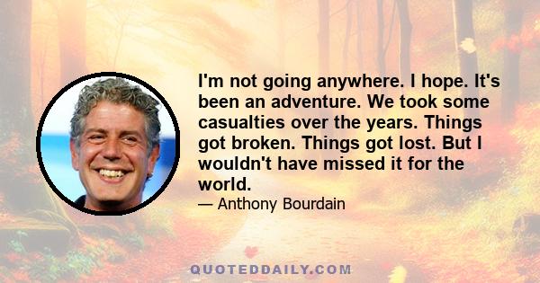 I'm not going anywhere. I hope. It's been an adventure. We took some casualties over the years. Things got broken. Things got lost. But I wouldn't have missed it for the world.