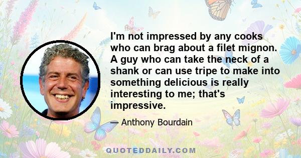 I'm not impressed by any cooks who can brag about a filet mignon. A guy who can take the neck of a shank or can use tripe to make into something delicious is really interesting to me; that's impressive.